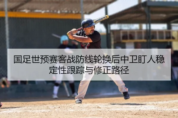 国足世预赛客战防线轮换后中卫盯人稳定性跟踪与修正路径