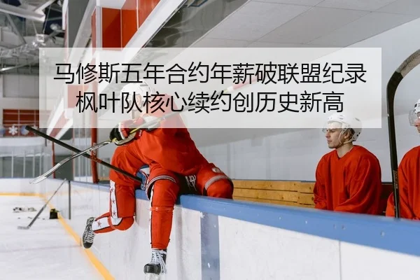 马修斯五年合约年薪破联盟纪录 枫叶队核心续约创历史新高
